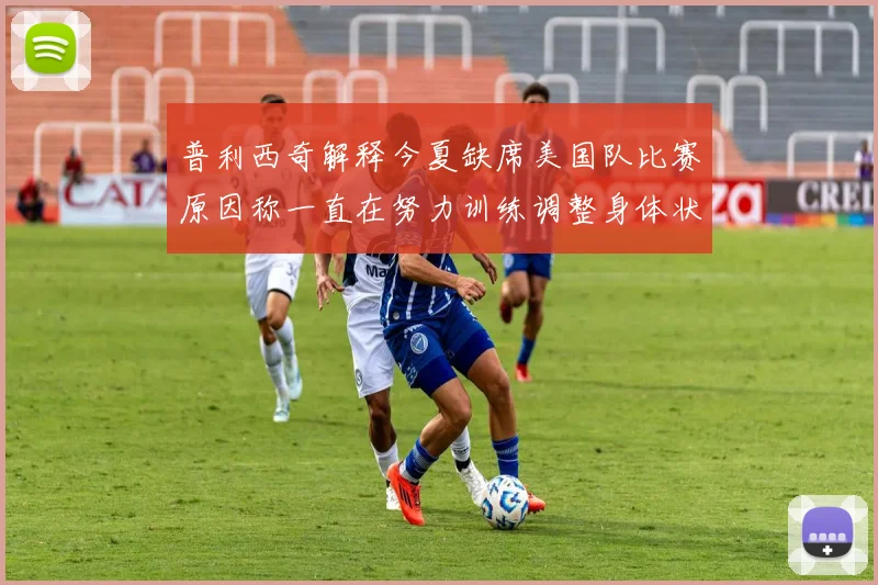 普利西奇解释今夏缺席美国队比赛原因称一直在努力训练调整身体状态