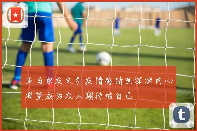 亚马尔发文引发情感猜测深渊内心渴望成为众人期待的自己