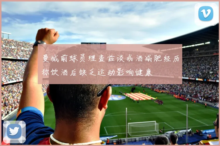 曼城前球员理查兹谈戒酒减肥经历称饮酒后缺乏运动影响健康