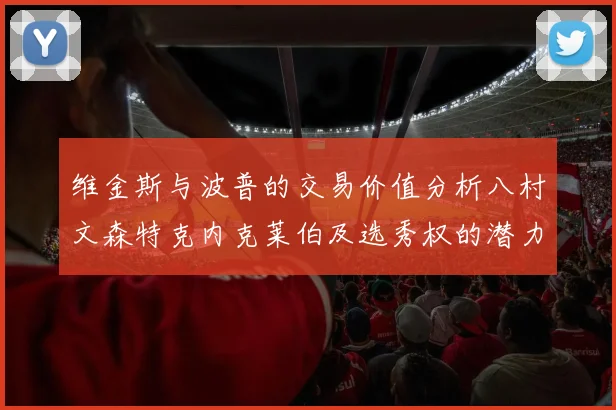 维金斯与波普的交易价值分析八村文森特克内克莱伯及选秀权的潜力探讨