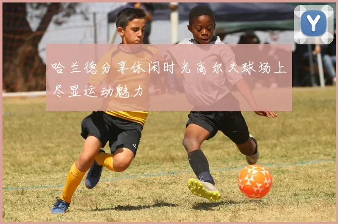 哈兰德分享休闲时光高尔夫球场上尽显运动魅力