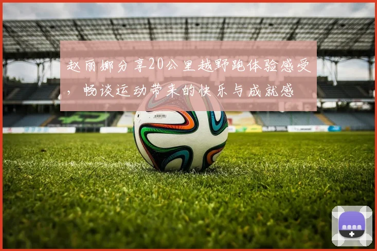 赵丽娜分享20公里越野跑体验感受，畅谈运动带来的快乐与成就感