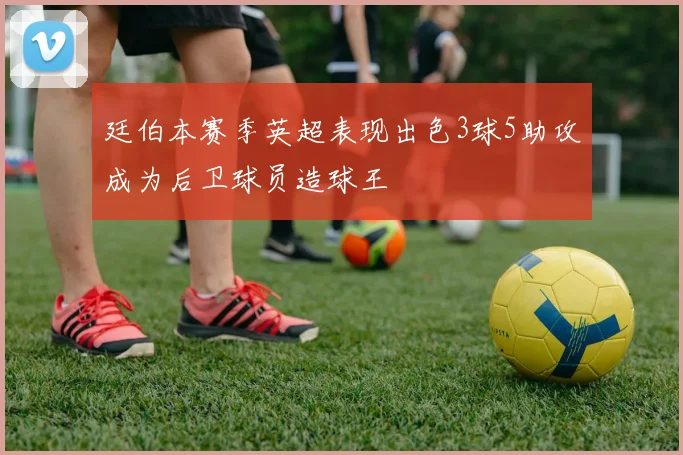 廷伯本赛季英超表现出色3球5助攻成为后卫球员造球王