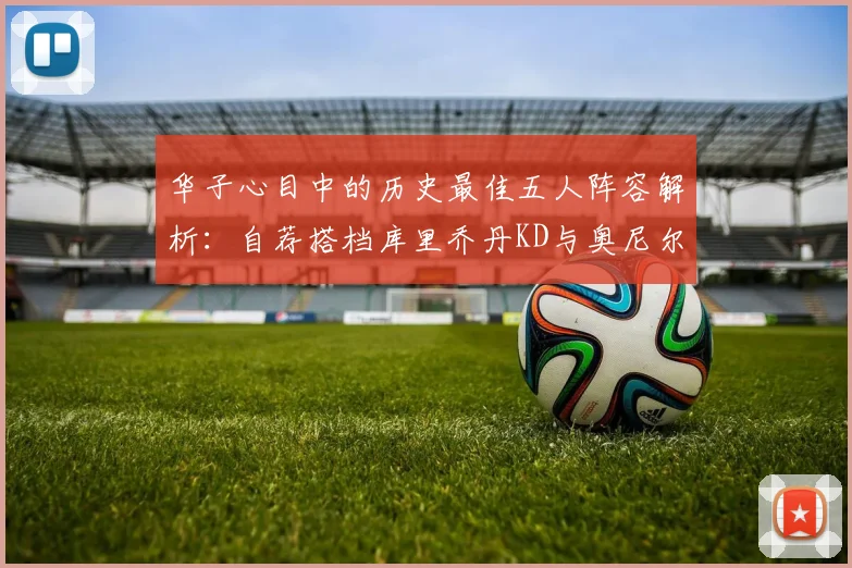 华子心目中的历史最佳五人阵容解析：自荐搭档库里乔丹KD与奥尼尔共襄盛举