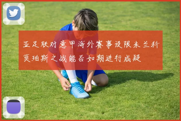 亚足联对意甲海外赛事设限米兰科莫珀斯之战能否如期进行成疑