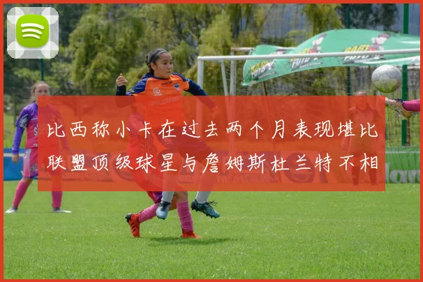 比西称小卡在过去两个月表现堪比联盟顶级球星与詹姆斯杜兰特不相上下