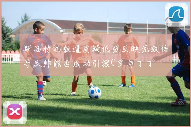 斯洛特执教遭质疑低分反映无效传导瓜帅能否成功引援C罗与丁丁