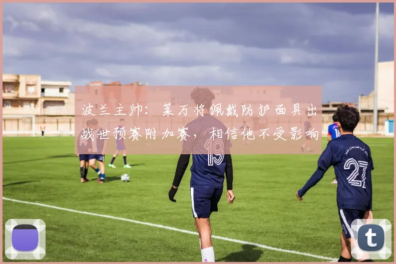 波兰主帅：莱万将佩戴防护面具出战世预赛附加赛，相信他不受影响