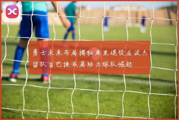 勇士未来布局揭秘库里退役后波杰留队吉巴换浓眉助力球队崛起