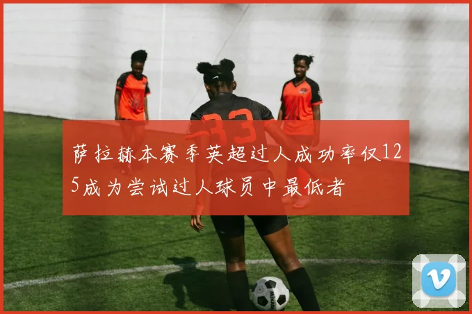 萨拉赫本赛季英超过人成功率仅125成为尝试过人球员中最低者