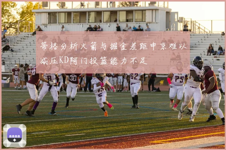蒂格分析火箭与掘金差距申京难以减压KD阿门投篮能力不足