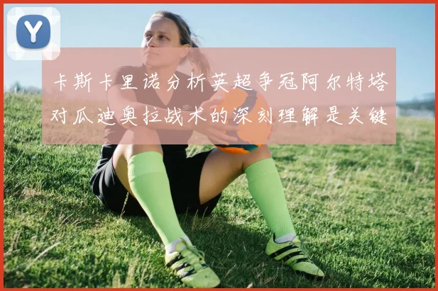 卡斯卡里诺分析英超争冠阿尔特塔对瓜迪奥拉战术的深刻理解是关键
