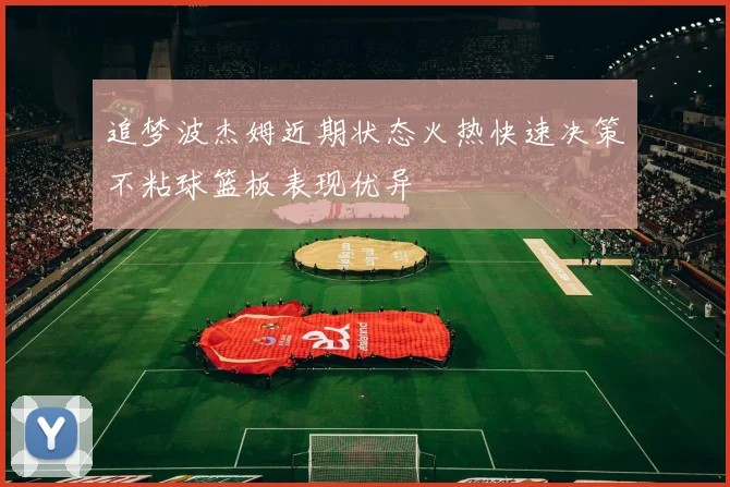 追梦波杰姆近期状态火热快速决策不粘球篮板表现优异