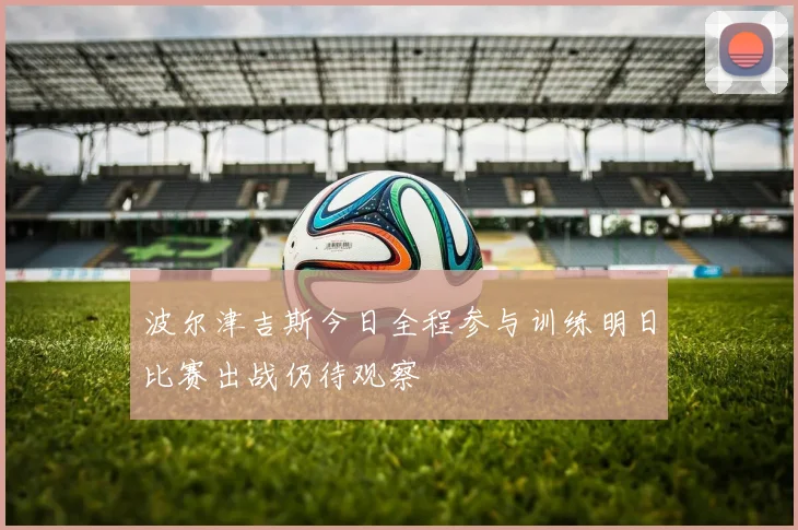 波尔津吉斯今日全程参与训练明日比赛出战仍待观察