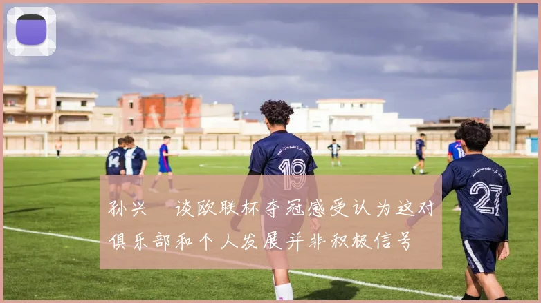 孙兴慜谈欧联杯夺冠感受认为这对俱乐部和个人发展并非积极信号