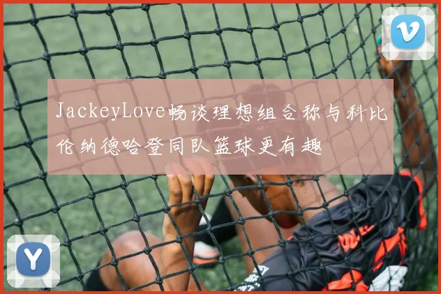 JackeyLove畅谈理想组合称与科比伦纳德哈登同队篮球更有趣
