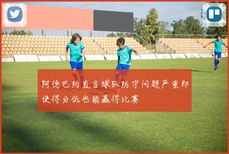 阿德巴约直言球队防守问题严重即使得分低也能赢得比赛
