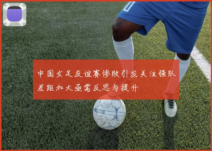 中国女足友谊赛惨败引发关注强队差距加大亟需反思与提升